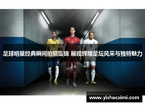 足球明星经典瞬间拍照集锦 展现辉煌足坛风采与独特魅力