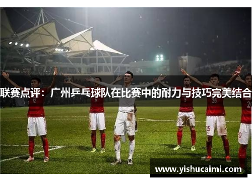 联赛点评：广州乒乓球队在比赛中的耐力与技巧完美结合