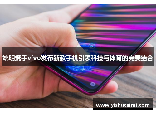 姚明携手vivo发布新款手机引领科技与体育的完美结合