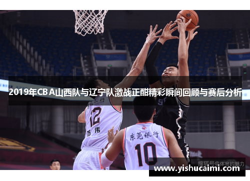 2019年CBA山西队与辽宁队激战正酣精彩瞬间回顾与赛后分析